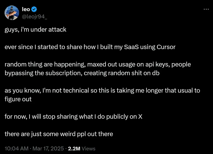 User @leojr94_ on Twitter says: guys, i'm under attack. ever since I started to share how I built my SaaS using Cursor. random thing are happening, maxed out usage on api keys, people bypassing the subscription, creating random shit on db. as you know, I'm not technical so this is taking me longer that usual to figure out. for now, I will stop sharing what I do publicly on X. there are just some weird ppl out there.